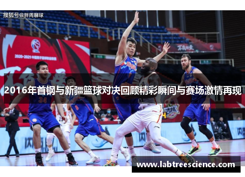 2016年首钢与新疆篮球对决回顾精彩瞬间与赛场激情再现 2016年首钢与新疆篮球对决回顾精彩瞬间与赛场激情再现