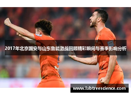 2017年北京国安与山东鲁能激战回顾精彩瞬间与赛季影响分析 2017年北京国安与山东鲁能激战回顾精彩瞬间与赛季影响分析