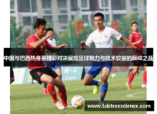 中国与巴西热身赛精彩对决展现足球魅力与技术较量的巅峰之战